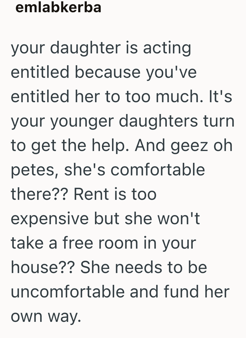 emlabkerba your daughter is acting entitled because you've entitled her to too much. It's your younger daughters turn to get the help. And geez oh petes, she's comfortable there?? Rent is too expensive but she won't take a free room in your house?? She needs to be uncomfortable and fund her own way.