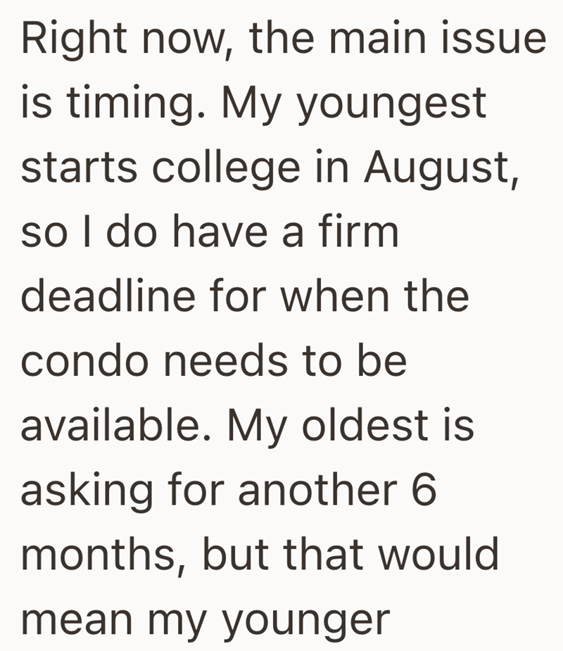 Right now, the main issue is timing. My youngest starts college in August, so I do have a firm deadline for when the condo needs to be available. My oldest is asking for another 6 months, but that would mean my younger