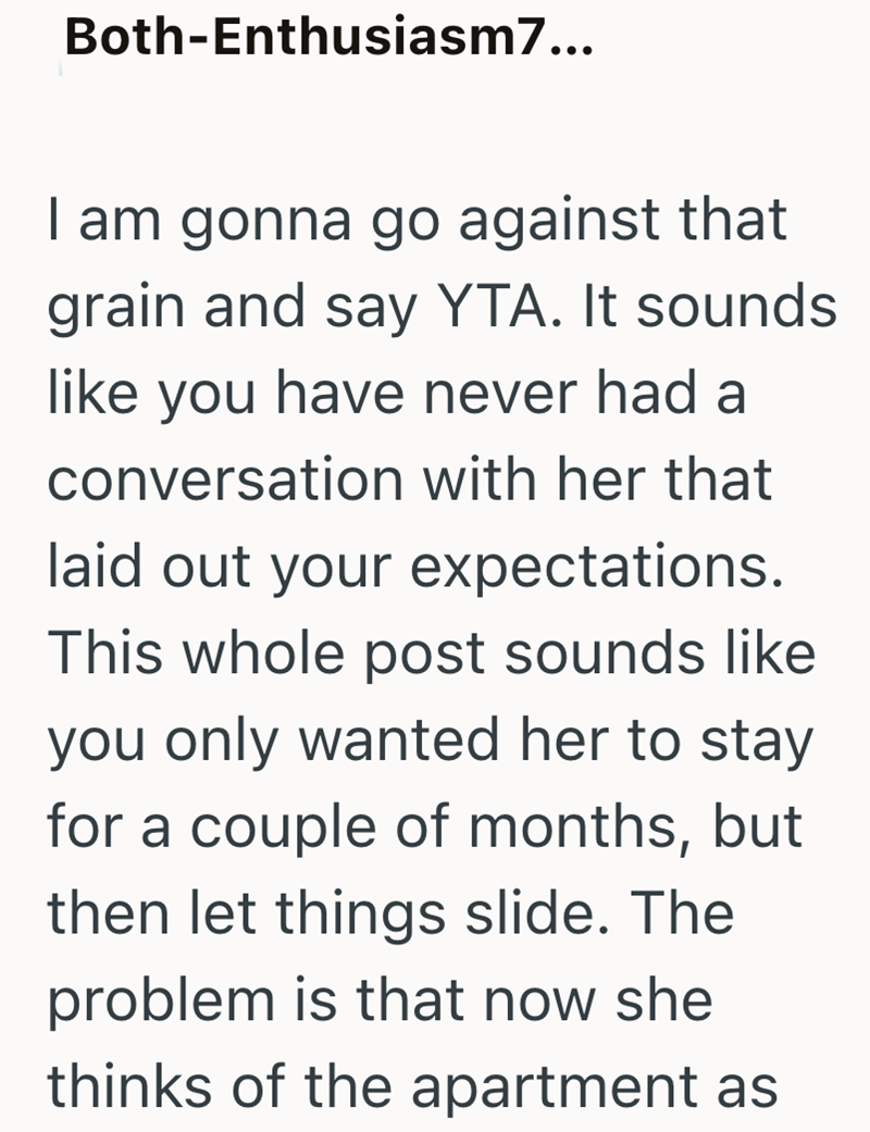 Both-Enthusiasm7... I am gonna go against that grain and say YTA. It sounds like you have never had a conversation with her that laid out your expectations. This whole post sounds like you only wanted her to stay for a couple of months, but then let things slide. The problem is that now she thinks of the apartment as
