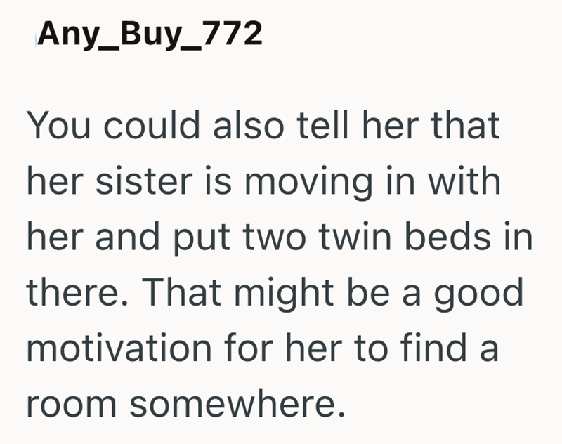 Any_Buy_772 You could also tell her that her sister is moving in with her and put two twin beds in there. That might be a good motivation for her to find a room somewhere.
