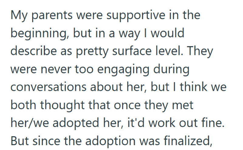 My parents were supportive in the beginning, but in a way I would describe as pretty surface level. They were never too engaging during conversations about her, but I think we both thought that once they met her/we adopted her, it'd work out fine. But since the adoption was finalized,