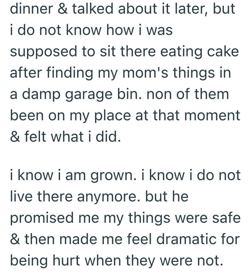 dinner & talked about it later, but i do not know how i was supposed to sit there eating cake after finding my mom's things in a damp garage bin. non of them been on my place at that moment & felt what i did. i know i am grown. i know i do not live there anymore. but he promised me my things were safe & then made me feel dramatic for being hurt when they were not.
