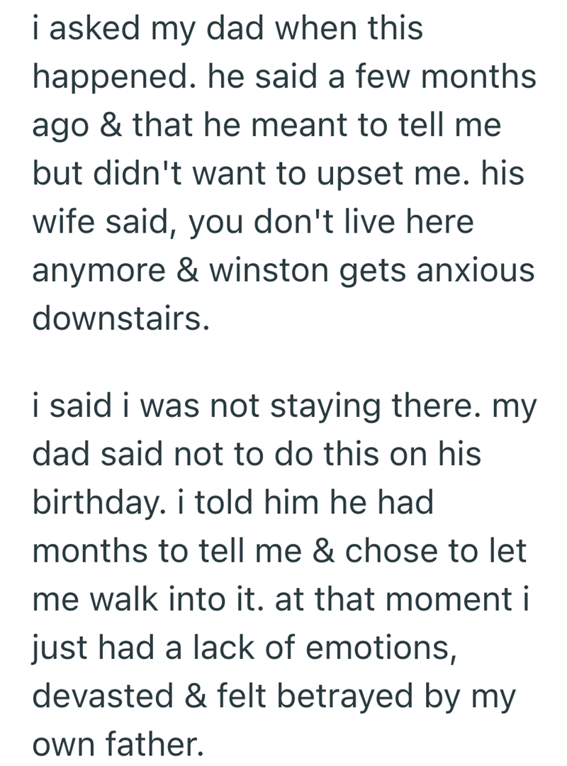 i asked my dad when this happened. he said a few months ago & that he meant to tell me but didn't want to upset me. his wife said, you don't live here anymore & winston gets anxious downstairs. i said i was not staying there. my dad said not to do this on his birthday. i told him he had months to tell me & chose to let me walk into it. at that moment i just had a lack of emotions, devasted & felt betrayed by my own father.