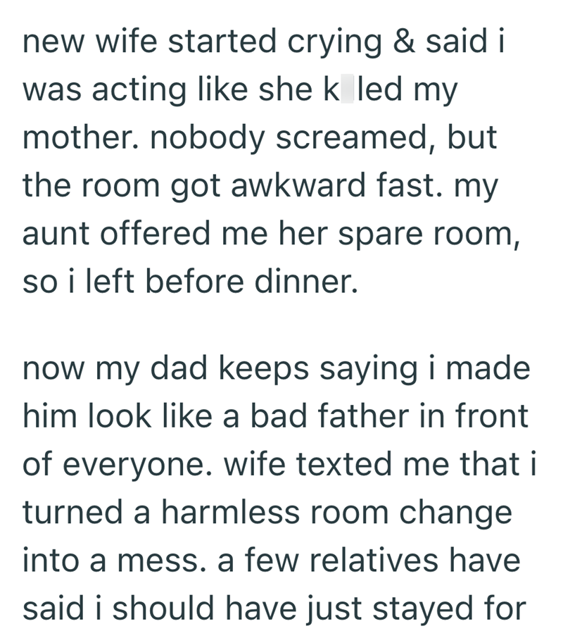 new wife started crying & said i was acting like she k led my mother. nobody screamed, but the room got awkward fast. my aunt offered me her spare room, so i left before dinner. now my dad keeps saying i made him look like a bad father in front of everyone. wife texted me that i turned a harmless room change into a mess. a few relatives have said i should have just stayed for