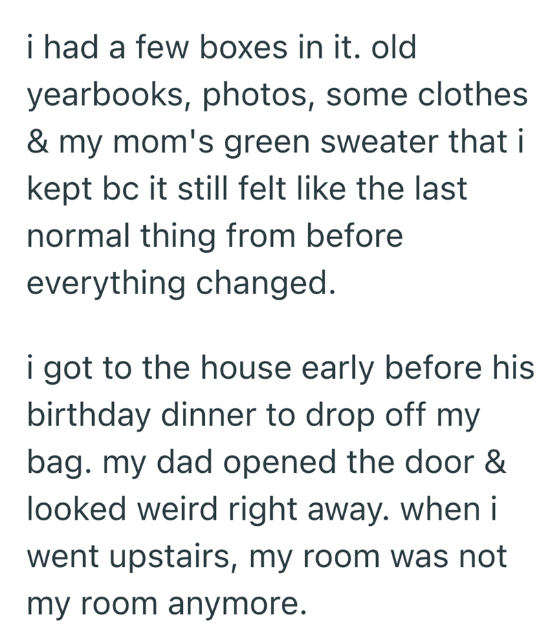 i had a few boxes in it. old yearbooks, photos, some clothes & my mom's green sweater that i kept bc it still felt like the last normal thing from before everything changed. i got to the house early before his birthday dinner to drop off my bag. my dad opened the door & looked weird right away. when i went upstairs, my room was not my room anymore.