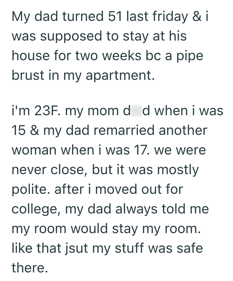 My dad turned 51 last friday & i was supposed to stay at his house for two weeks bc a pipe brust in my apartment. i'm 23F. my mom d d when i was 15 & my dad remarried another woman when i was 17. we were never close, but it was mostly polite. after i moved out for college, my dad always told me my room would stay my room. like that jsut my stuff was safe there.