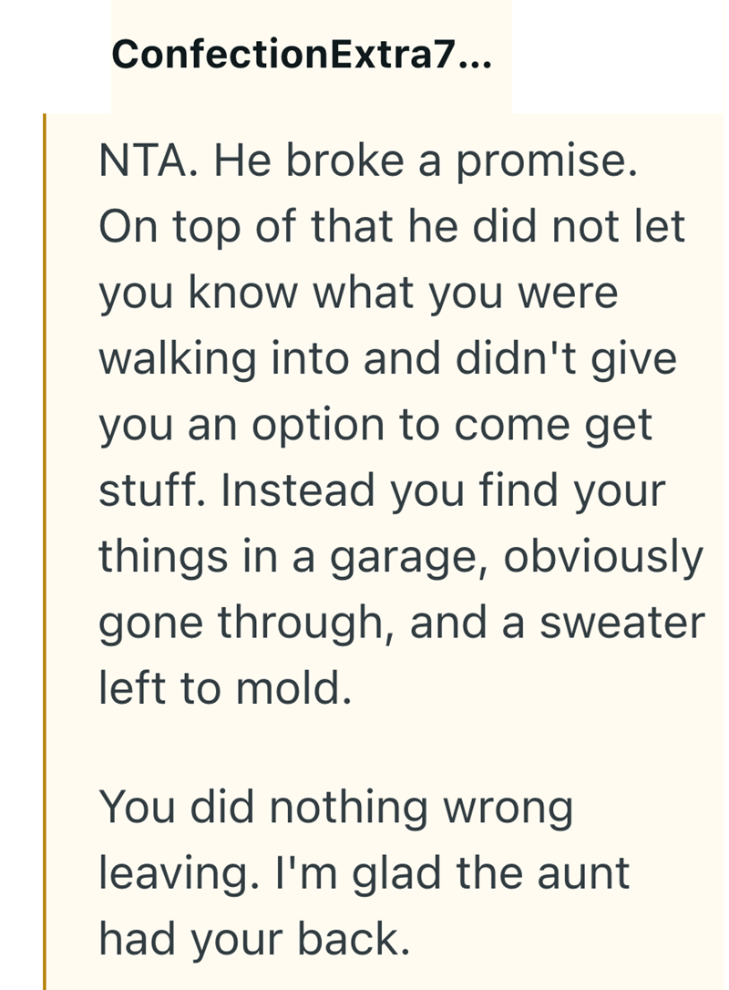 ConfectionExtra7... NTA. He broke a promise. On top of that he did not let you know what you were walking into and didn't give you an option to come get stuff. Instead you find your things in a garage, obviously gone through, and a sweater left to mold. You did nothing wrong leaving. I'm glad the aunt had your back.