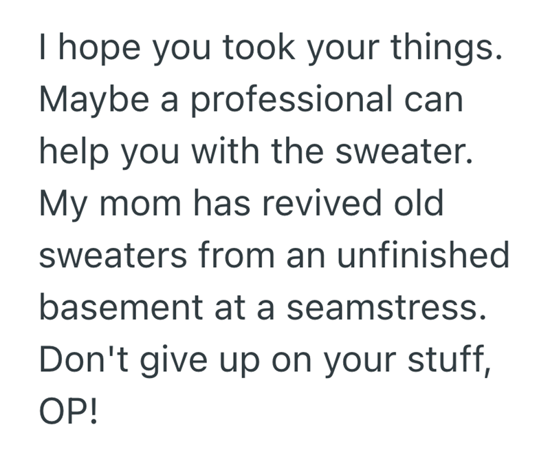 I hope you took your things. Maybe a professional can help you with the sweater. My mom has revived old sweaters from an unfinished basement at a seamstress. Don't give up on your stuff, OP!