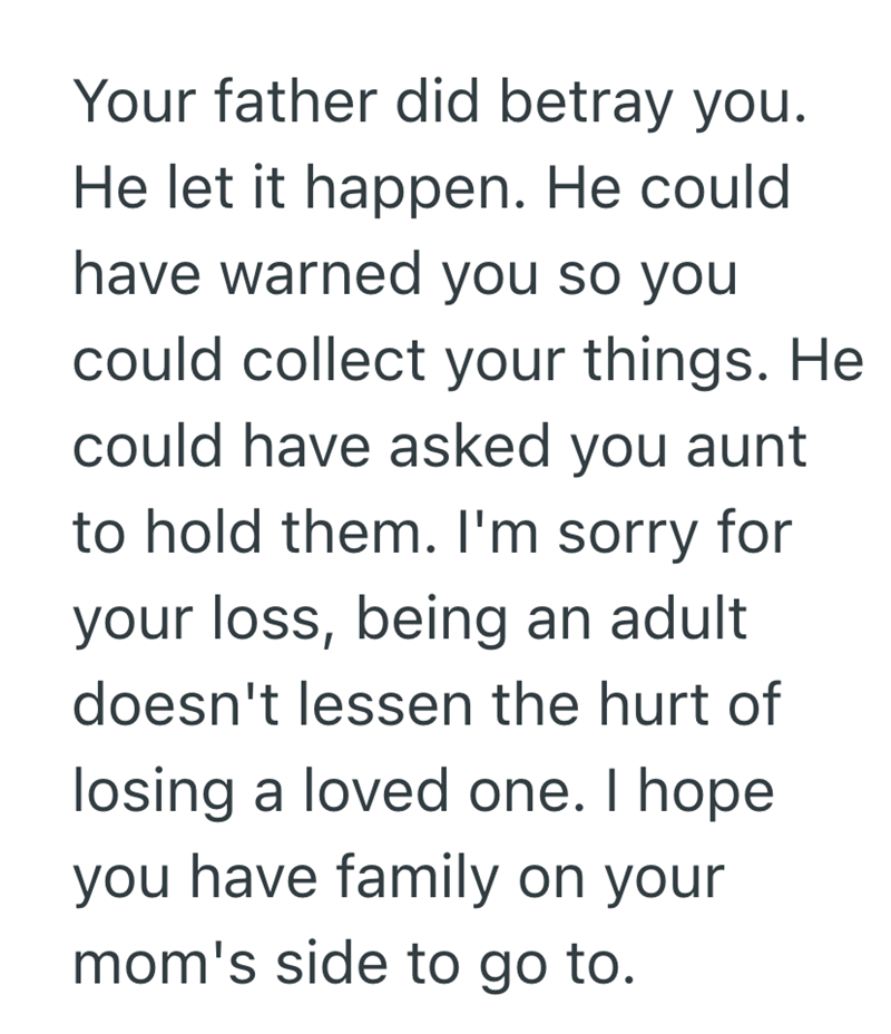 Your father did betray you. He let it happen. He could have warned you so you could collect your things. He could have asked you aunt to hold them. I'm sorry for your loss, being an adult doesn't lessen the hurt of losing a loved one. I hope you have family on your mom's side to go to.