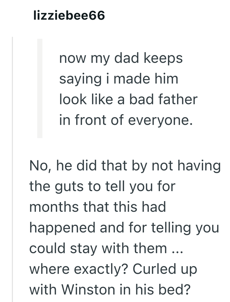 lizziebee66 now my dad keeps saying i made him look like a bad father in front of everyone. No, he did that by not having the guts to tell you for months that this had happened and for telling you could stay with them... where exactly? Curled up with Winston in his bed?