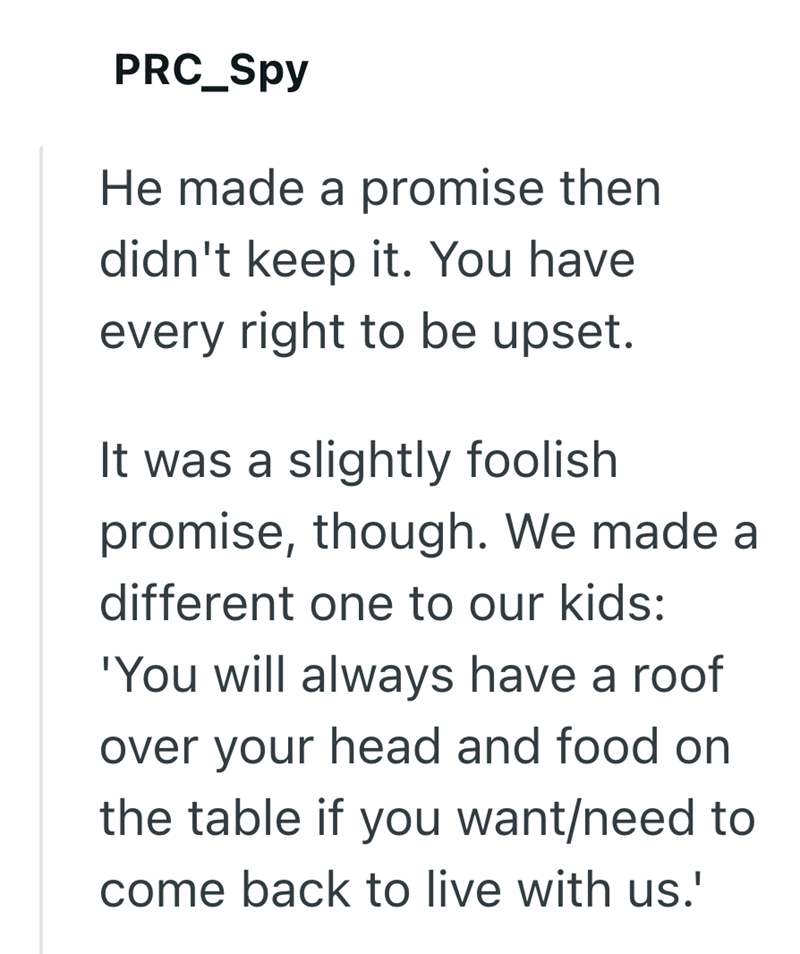 PRC_Spy He made a promise then didn't keep it. You have every right to be upset. It was a slightly foolish promise, though. We made a different one to our kids: 'You will always have a roof over your head and food on the table if you want/need to come back to live with us.'