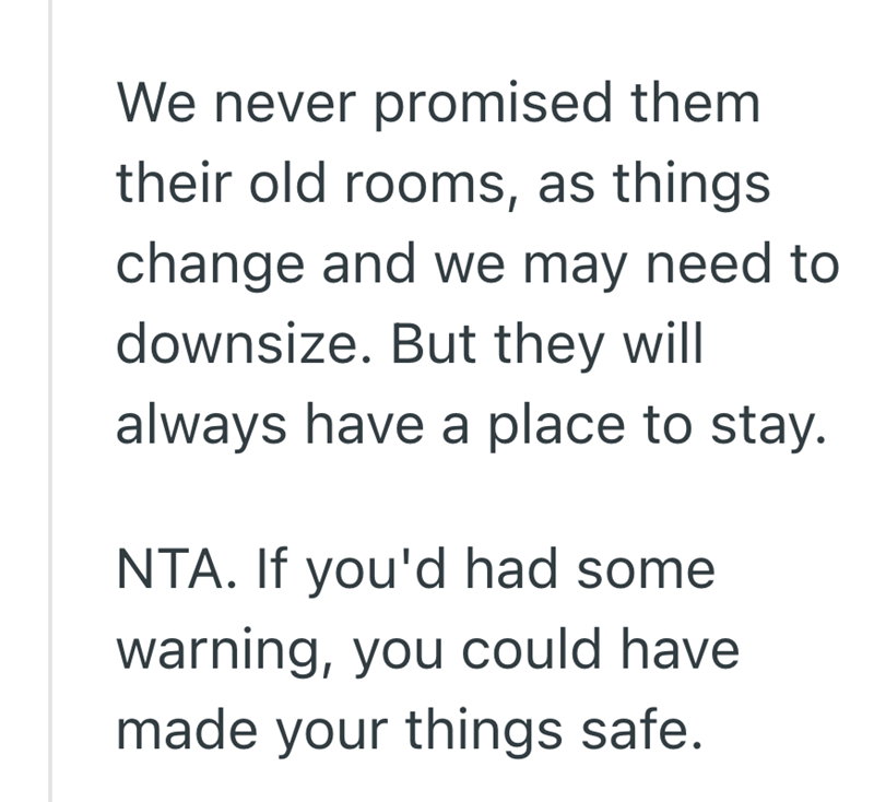 We never promised them their old rooms, as things. change and we may need to downsize. But they will always have a place to stay. NTA. If you'd had some warning, you could have made your things safe.