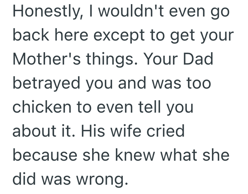Honestly, I wouldn't even go back here except to get your Mother's things. Your Dad betrayed you and was too chicken to even tell you about it. His wife cried because she knew what she did was wrong.
