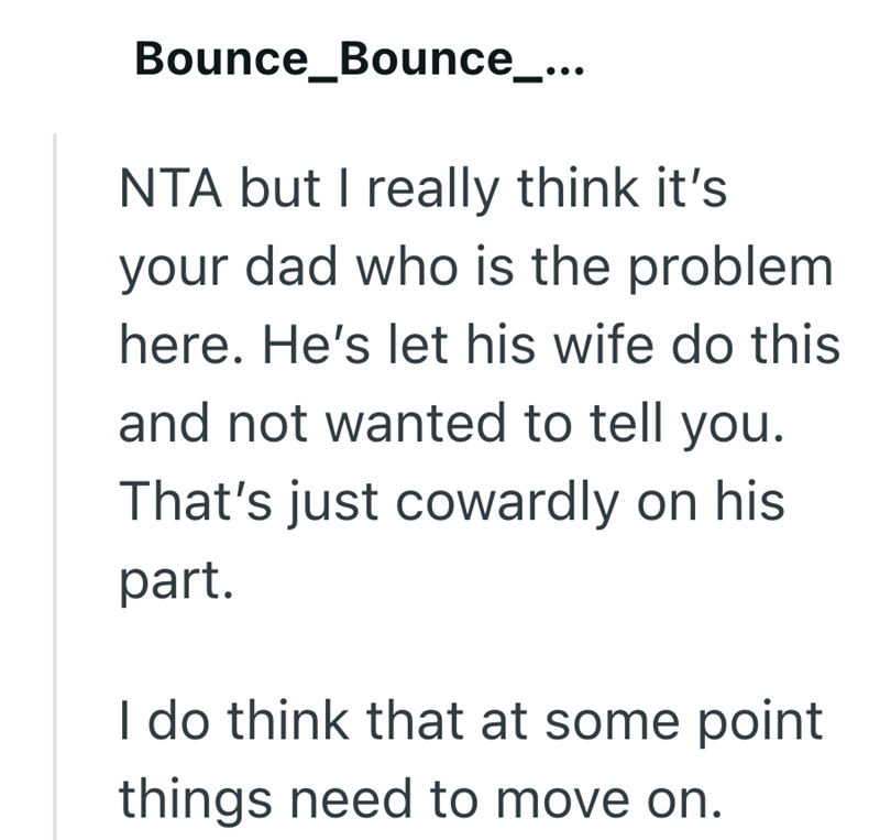 Bounce_Bounce_... NTA but I really think it's your dad who is the problem here. He's let his wife do this and not wanted to tell you. That's just cowardly on his part. I do think that at some point things need to move on.