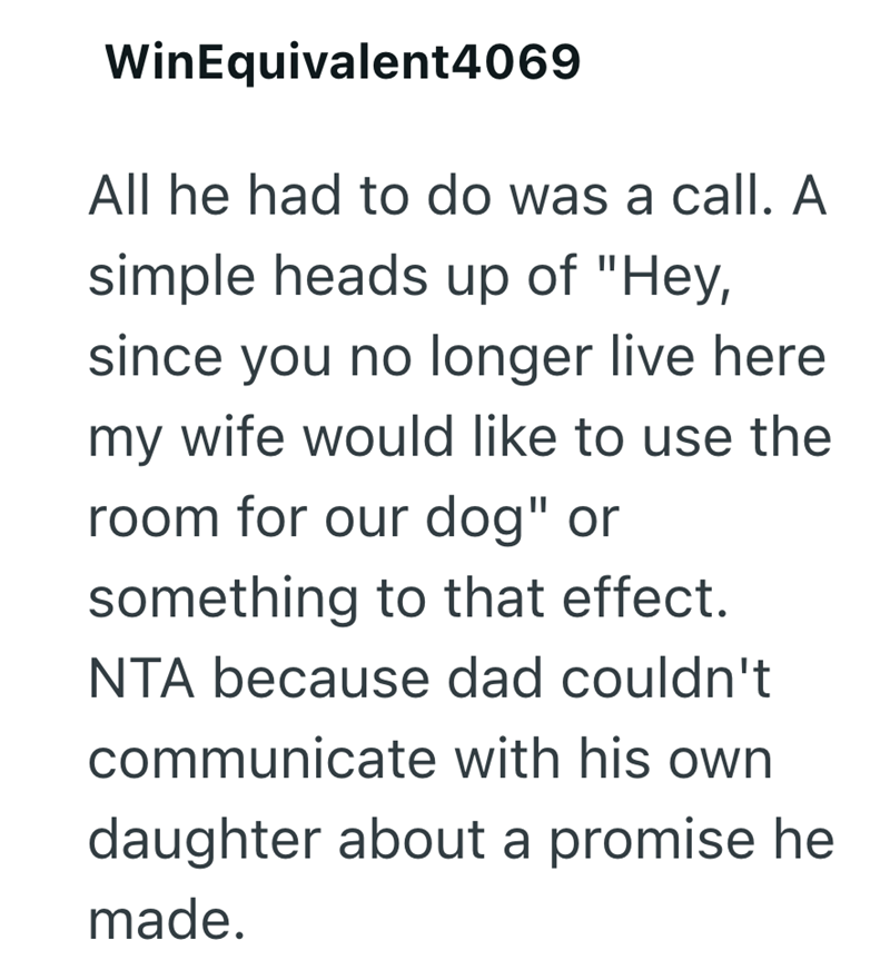 WinEquivalent4069 All he had to do was a call. A simple heads up of "Hey, since you no longer live here my wife would like to use the room for our dog" or something to that effect. NTA because dad couldn't communicate with his own daughter about a promise he made.