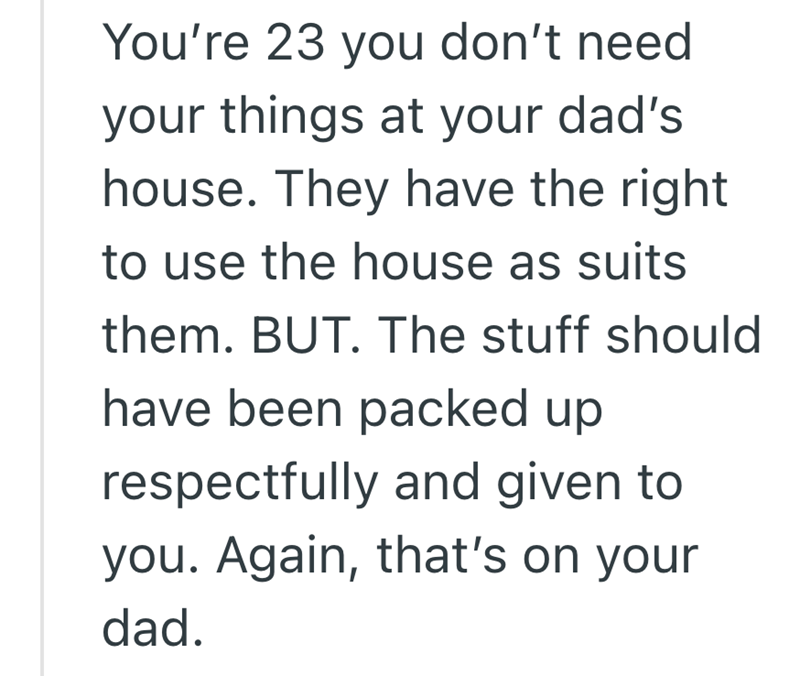 You're 23 you don't need your things at your dad's house. They have the right to use the house as suits them. BUT. The stuff should have been packed up respectfully and given to you. Again, that's on your dad.