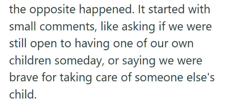the opposite happened. It started with small comments, like asking if we were still open to having one of our own children someday, or saying we were brave for taking care of someone else's child.