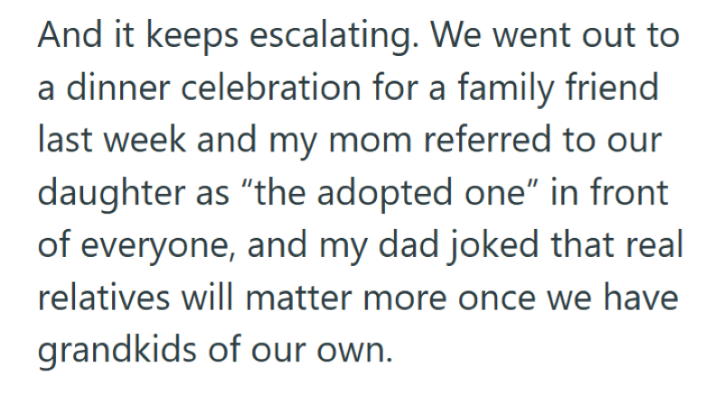And it keeps escalating. We went out to a dinner celebration for a family friend last week and my mom referred to our daughter as "the adopted one" in front of everyone, and my dad joked that real relatives will matter more once we have grandkids of our own.
