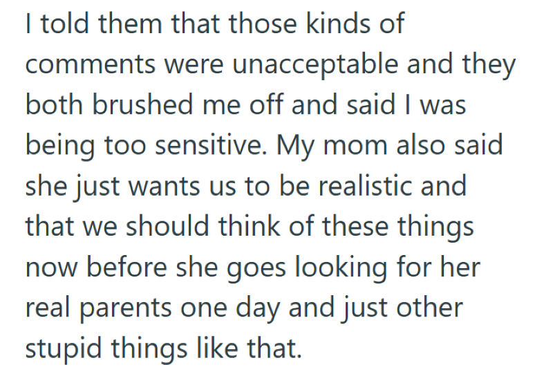 I told them that those kinds of comments were unacceptable and they both brushed me off and said I was being too sensitive. My mom also said she just wants us to be realistic and that we should think of these things now before she goes looking for her real parents one day and just other stupid things like that.
