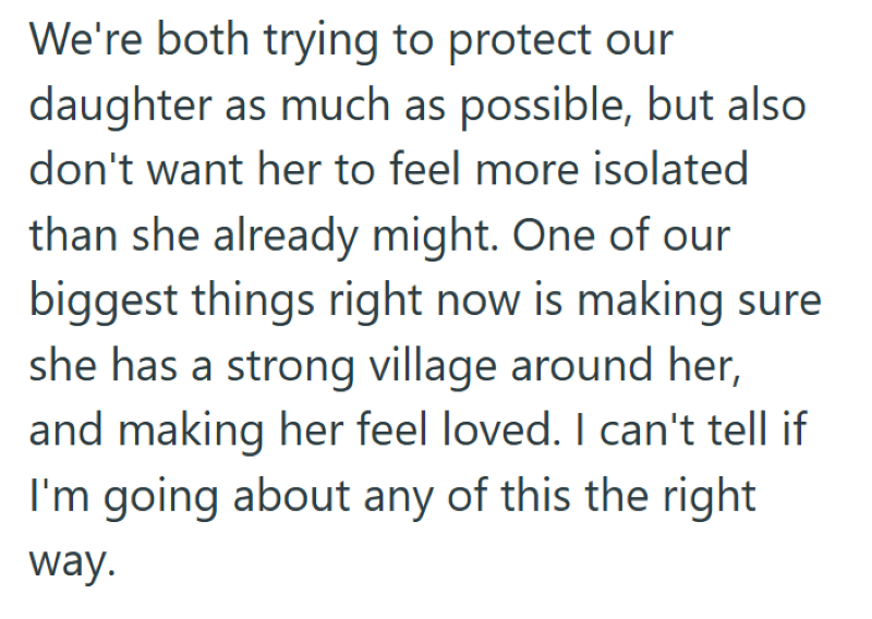 We're both trying to protect our daughter as much as possible, but also don't want her to feel more isolated than she already might. One of our biggest things right now is making sure she has a strong village around her, and making her feel loved. I can't tell if I'm going about any of this the right way.