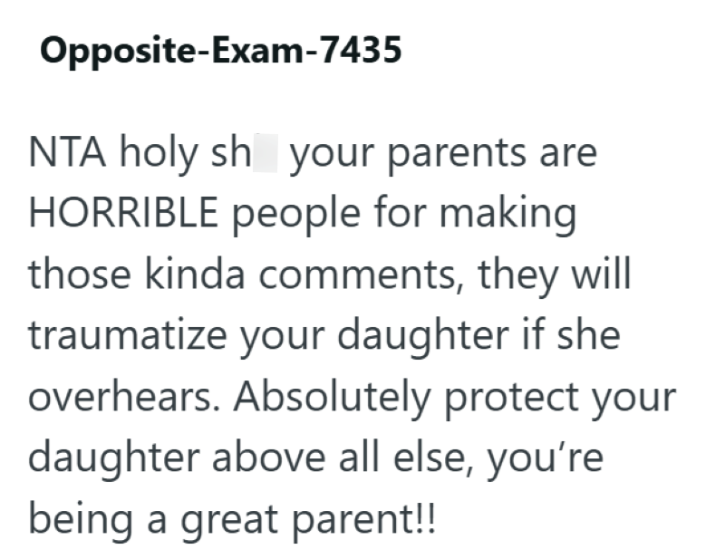 Opposite-Exam-7435 NTA holy sh your parents are HORRIBLE people for making those kinda comments, they will traumatize your daughter if she overhears. Absolutely protect your daughter above all else, you're being a great parent!!