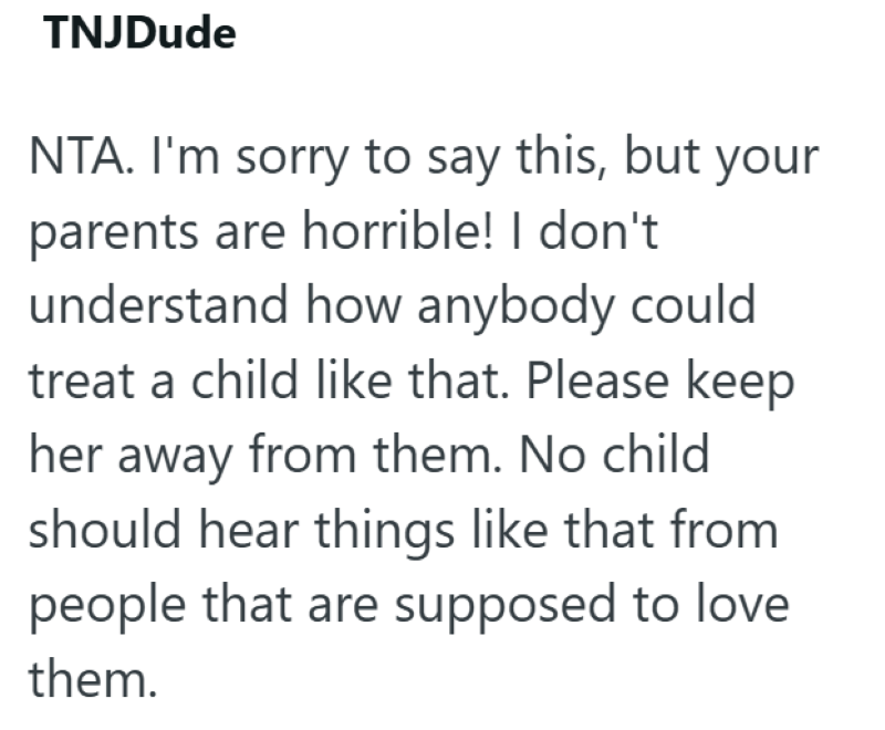 TNJDude NTA. I'm sorry to say this, but your parents are horrible! I don't understand how anybody could treat a child like that. Please keep her away from them. No child should hear things like that from people that are supposed to love them.