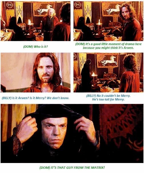 (DOM) Who is it? (DOM) It's a good little moment of drama here because you might think it's Arwen. (BILLY) Is it Arwen? Is it Merry? We don't know. (BILLY) No it couldn't be Merry. He's too tall for Merry. (DOM) IT'S THAT GUY FROM THE MATRIX! www