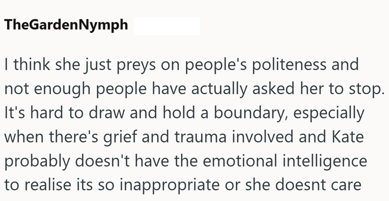 TheGardenNymph I think she just preys on people's politeness and not enough people have actually asked her to stop. It's hard to draw and hold a boundary, especially when there's grief and trauma involved and Kate probably doesn't have the emotional intelligence to realise its so inappropriate or she doesnt care