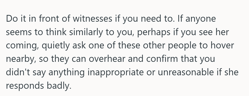 Do it in front of witnesses if you need to. If anyone seems to think similarly to you, perhaps if you see her coming, quietly ask one of these other people to hover nearby, so they can overhear and confirm that you didn't say anything inappropriate or unreasonable if she responds badly.