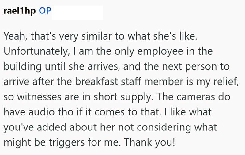 rael1hp OP Yeah, that's very similar to what she's like. Unfortunately, I am the only employee in the building until she arrives, and the next person to arrive after the breakfast staff member is my relief, so witnesses are in short supply. The cameras do have audio tho if it comes to that. I like what you've added about her not considering what might be triggers for me. Thank you!