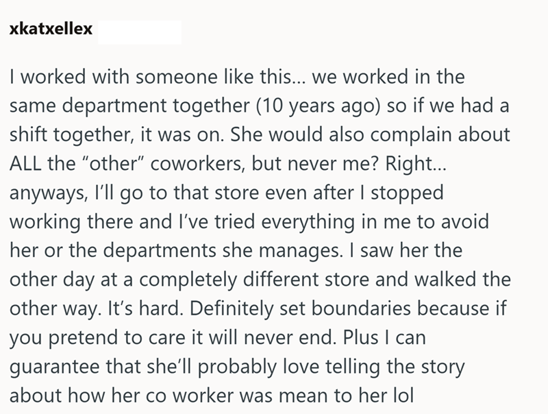 xkatxellex I worked with someone like this... we worked in the same department together (10 years ago) so if we had a shift together, it was on. She would also complain about ALL the "other" coworkers, but never me? Right... anyways, I'll go to that store even after I stopped working there and I've tried everything in me to avoid her or the departments she manages. I saw her the other day at a completely different store and walked the other way. It's hard. Definitely set boundaries because if yo