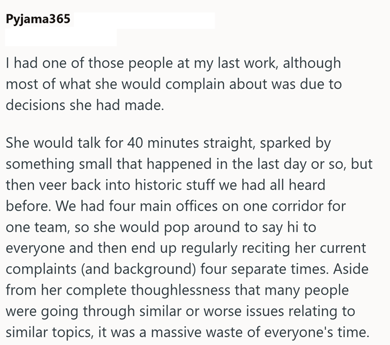 Pyjama365 I had one of those people at my last work, although most of what she would complain about was due to decisions she had made. She would talk for 40 minutes straight, sparked by something small that happened in the last day or so, but then veer back into historic stuff we had all heard before. We had four main offices on one corridor for one team, so she would pop around to say hi to everyone and then end up regularly reciting her current complaints (and background) four separate times.