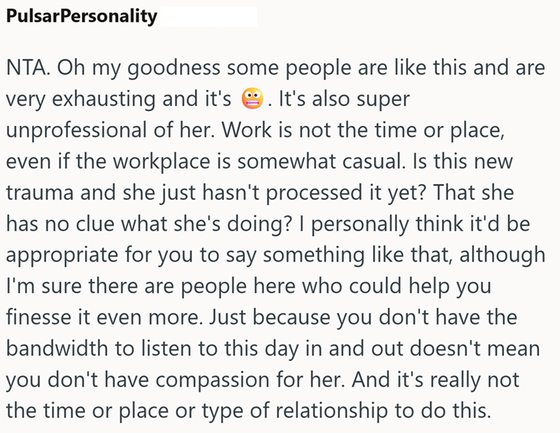 PulsarPersonality NTA. Oh my goodness some people are like this and are very exhausting and it's . It's also super unprofessional of her. Work is not the time or place, even if the workplace is somewhat casual. Is this new trauma and she just hasn't processed it yet? That she has no clue what she's doing? I personally think it'd be appropriate for you to say something like that, although I'm sure there are people here who could help you finesse it even more. Just because you don't have the bandw