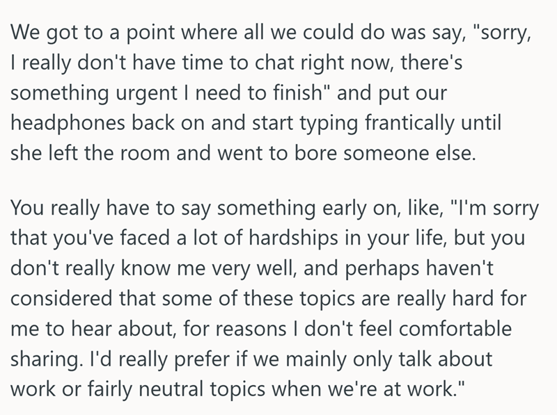 We got to a point where all we could do was say, "sorry, I really don't have time to chat right now, there's something urgent I need to finish" and put our headphones back on and start typing frantically until she left the room and went to bore someone else. You really have to say something early on, like, "I'm sorry that you've faced a lot of hardships in your life, but you don't really know me very well, and perhaps haven't considered that some of these topics are really hard for me to hear ab