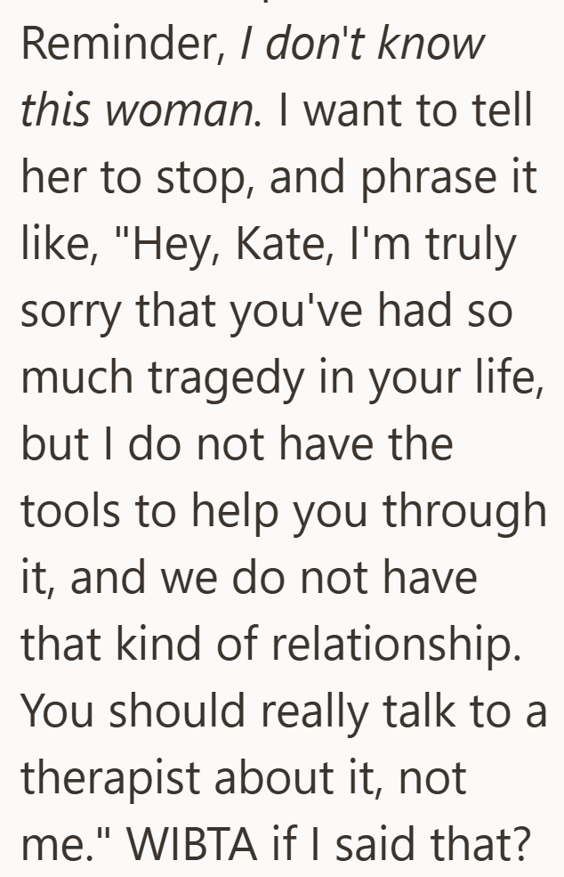 Reminder, I don't know this woman. I want to tell her to stop, and phrase it like, "Hey, Kate, I'm truly sorry that you've had so much tragedy in your life, but I do not have the tools to help you through it, and we do not have that kind of relationship. You should really talk to a therapist about it, not me." WIBTA if I said that?