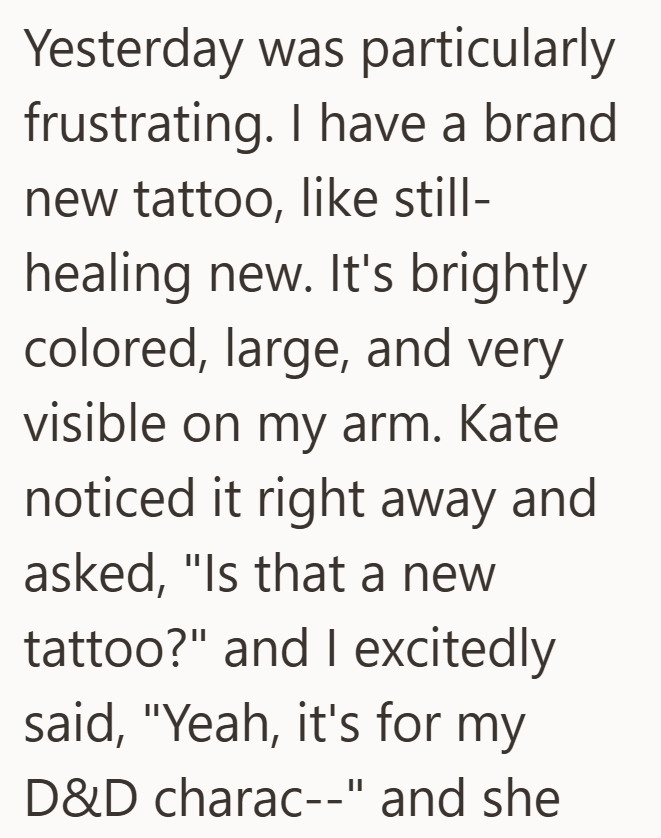 Yesterday was particularly frustrating. I have a brand new tattoo, like still- healing new. It's brightly colored, large, and very visible on my arm. Kate noticed it right away and asked, "Is that a new tattoo?" and I excitedly said, "Yeah, it's for my D&D charac--" and she