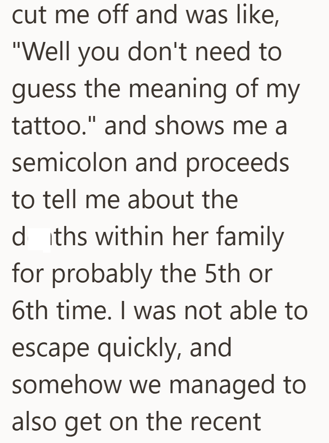 cut me off and was like, "Well you don't need to guess the meaning of my tattoo." and shows me a semicolon and proceeds to tell me about the dths within her family for probably the 5th or 6th time. I was not able to escape quickly, and somehow we managed to also get on the recent