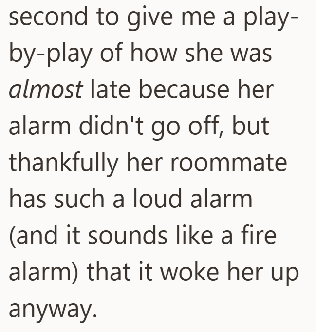 second to give me a play- by-play of how she was almost late because her alarm didn't go off, but thankfully her roommate has such a loud alarm (and it sounds like a fire alarm) that it woke her up anyway.