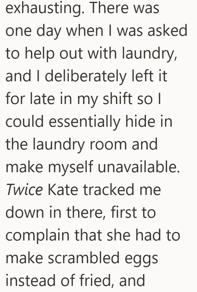 exhausting. There was one day when I was asked to help out with laundry, and I deliberately left it for late in my shift so I could essentially hide in the laundry room and make myself unavailable. Twice Kate tracked me down in there, first to complain that she had to make scrambled eggs instead of fried, and