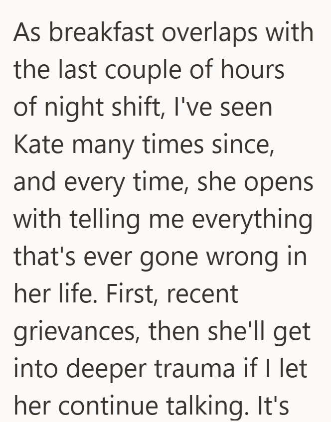 As breakfast overlaps with the last couple of hours of night shift, I've seen Kate many times since, and every time, she opens with telling me everything that's ever gone wrong in her life. First, recent grievances, then she'll get into deeper trauma if I let her continue talking. It's