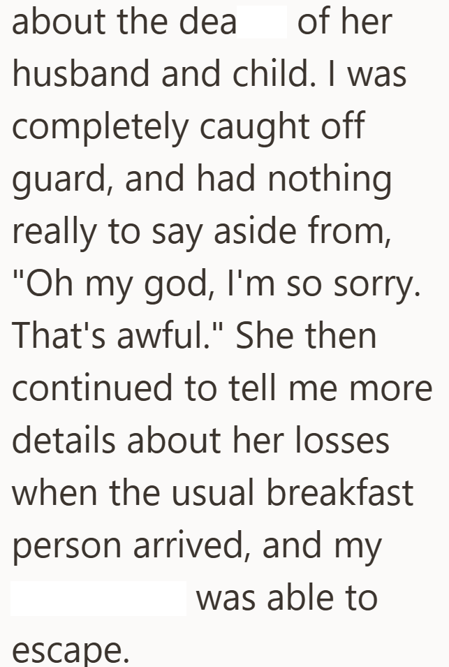about the dea of her husband and child. I was completely caught off guard, and had nothing really to say aside from, "Oh my god, I'm so sorry. That's awful." She then continued to tell me more details about her losses when the usual breakfast person arrived, and my was able to escape.