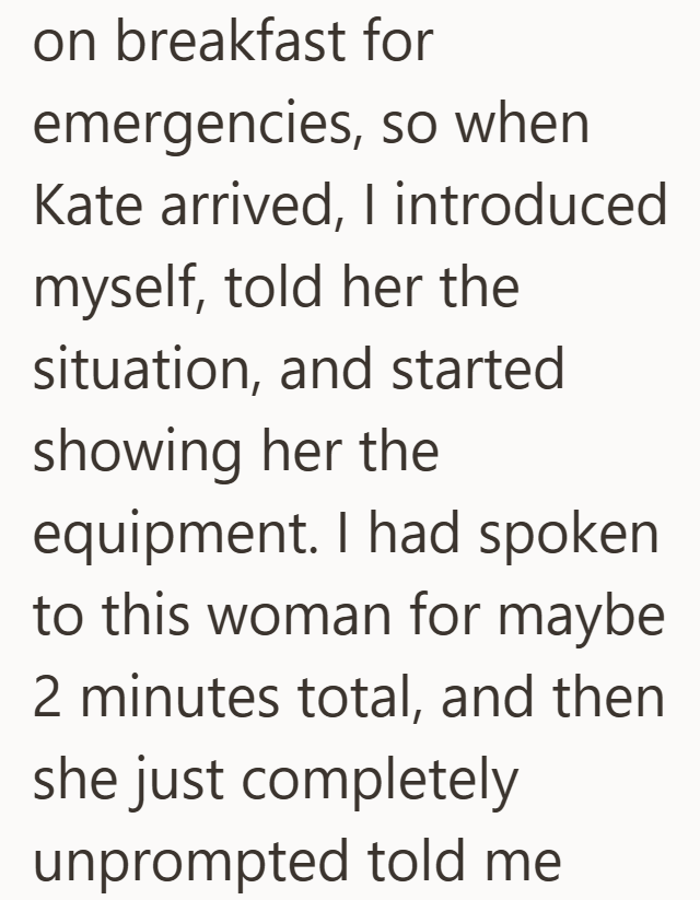 on breakfast for emergencies, so when Kate arrived, I introduced myself, told her the situation, and started showing her the equipment. I had spoken to this woman for maybe 2 minutes total, and then she just completely unprompted told me