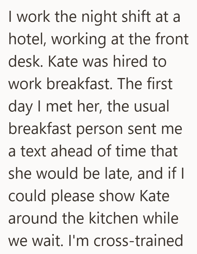 I work the night shift at a hotel, working at the front desk. Kate was hired to work breakfast. The first day I met her, the usual breakfast person sent me a text ahead of time that she would be late, and if I could please show Kate around the kitchen while we wait. I'm cross-trained