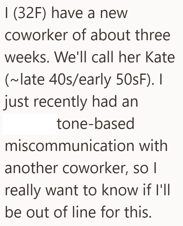 I (32F) have a new coworker of about three weeks. We'll call her Kate (~late 40s/early 50sF). I just recently had an tone-based miscommunication with another coworker, so I really want to know if I'll be out of line for this.