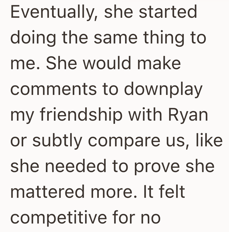 Eventually, she started doing the same thing to me. She would make comments to downplay my friendship with Ryan or subtly compare us, like she needed to prove she mattered more. It felt competitive for no
