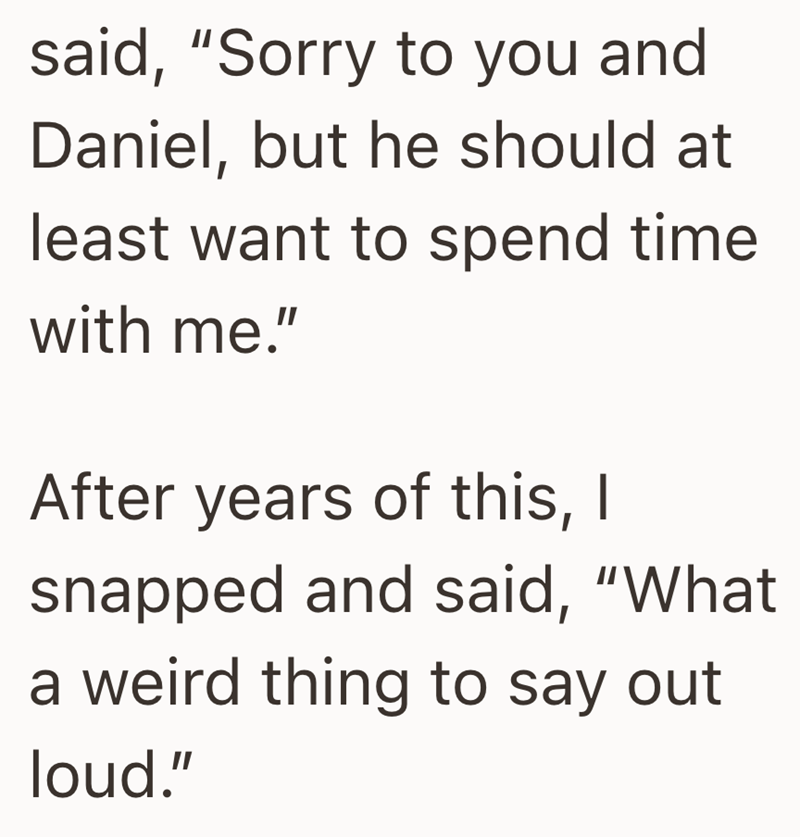 said, "Sorry to you and Daniel, but he should at least want to spend time with me." After years of this, I snapped and said, "What a weird thing to say out loud."