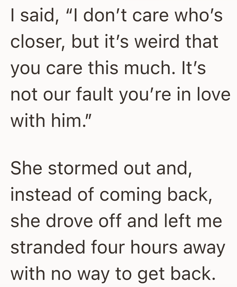 I said, "I don't care who's closer, but it's weird that you care this much. It's not our fault you're in love with him." She stormed out and, instead of coming back, she drove off and left me stranded four hours away with no way to get back.