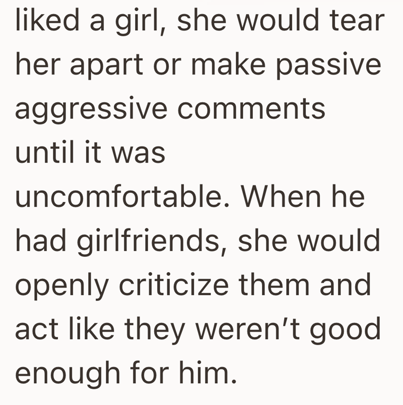 liked a girl, she would tear her apart or make passive aggressive comments until it was uncomfortable. When he had girlfriends, she would openly criticize them and act like they weren't good. enough for him.