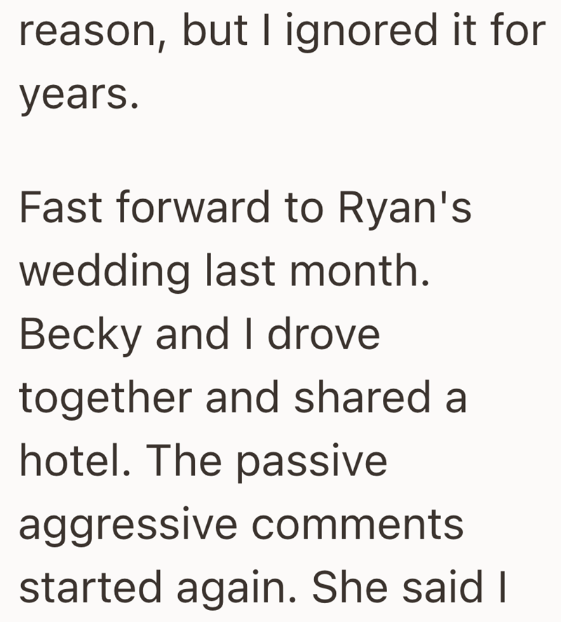 reason, but I ignored it for years. Fast forward to Ryan's wedding last month. Becky and I drove together and shared a hotel. The passive aggressive comments started again. She said I