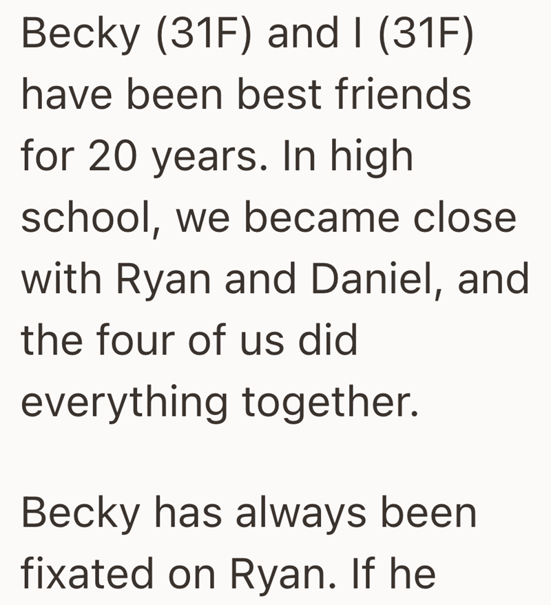 Becky (31F) and I (31F) have been best friends for 20 years. In high school, we became close with Ryan and Daniel, and the four of us did everything together. Becky has always been fixated on Ryan. If he